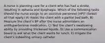 A nurse is planning care for a client who has had a stroke, resulting in aphasia and dysphagia. Which of the following tasks should the nurse assign to an assistive personnel (AP)? (Select all that apply.) A) Assist the client with a partial bed bath. B) Measure the client's BP after the nurse administers an antihypertensive medication. C) Test the client's swallowing ability by providing thickened liquids. D) Use a communication board to ask what the client wants for lunch. E) Irrigate the client's indwelling urinary catheter