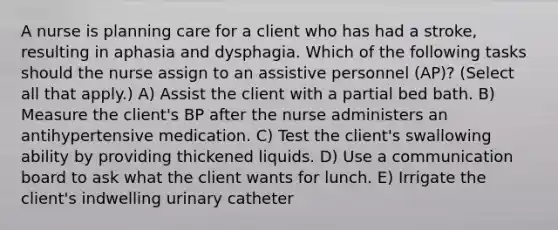 A nurse is planning care for a client who has had a stroke, resulting in aphasia and dysphagia. Which of the following tasks should the nurse assign to an assistive personnel (AP)? (Select all that apply.) A) Assist the client with a partial bed bath. B) Measure the client's BP after the nurse administers an antihypertensive medication. C) Test the client's swallowing ability by providing thickened liquids. D) Use a communication board to ask what the client wants for lunch. E) Irrigate the client's indwelling urinary catheter