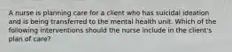 A nurse is planning care for a client who has suicidal ideation and is being transferred to the mental health unit. Which of the following interventions should the nurse include in the client's plan of care?