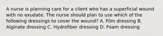 A nurse is planning care for a client who has a superficial wound with no exudate. The nurse should plan to use which of the following dressings to cover the wound? A. Film dressing B. Alginate dressing C. Hydrofiber dressing D. Foam dressing