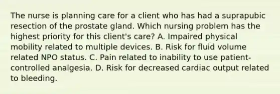 The nurse is planning care for a client who has had a suprapubic resection of the prostate gland. Which nursing problem has the highest priority for this client's care? A. Impaired physical mobility related to multiple devices. B. Risk for fluid volume related NPO status. C. Pain related to inability to use patient-controlled analgesia. D. Risk for decreased cardiac output related to bleeding.