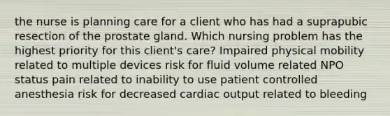 the nurse is planning care for a client who has had a suprapubic resection of the prostate gland. Which nursing problem has the highest priority for this client's care? Impaired physical mobility related to multiple devices risk for fluid volume related NPO status pain related to inability to use patient controlled anesthesia risk for decreased cardiac output related to bleeding