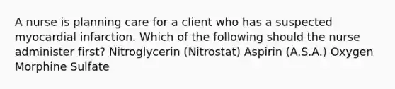 A nurse is planning care for a client who has a suspected myocardial infarction. Which of the following should the nurse administer first? Nitroglycerin (Nitrostat) Aspirin (A.S.A.) Oxygen Morphine Sulfate