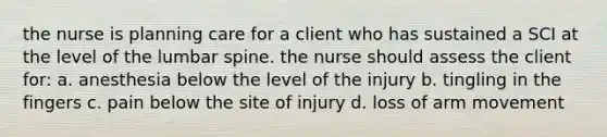 the nurse is planning care for a client who has sustained a SCI at the level of the lumbar spine. the nurse should assess the client for: a. anesthesia below the level of the injury b. tingling in the fingers c. pain below the site of injury d. loss of arm movement