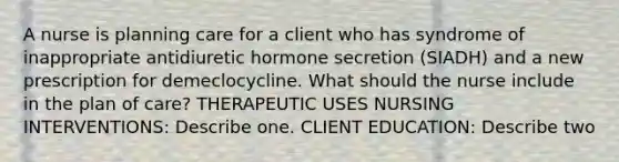 A nurse is planning care for a client who has syndrome of inappropriate antidiuretic hormone secretion (SIADH) and a new prescription for demeclocycline. What should the nurse include in the plan of care? THERAPEUTIC USES NURSING INTERVENTIONS: Describe one. CLIENT EDUCATION: Describe two