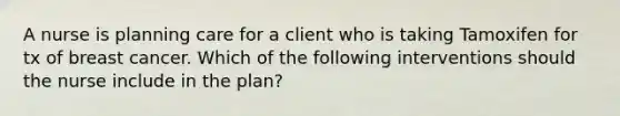 A nurse is planning care for a client who is taking Tamoxifen for tx of breast cancer. Which of the following interventions should the nurse include in the plan?