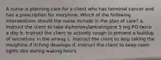 A nurse is planning care for a client who has terminal cancer and has a prescription for morphine. Which of the following interventions should the nurse include in the plan of care? a. Instruct the client to take diphenoxylate/atropine 5 mg PO twice a day b. Instruct the client to actively cough to prevent a buildup of secretions in the airway c. Instruct the client to stop taking the morphine if itching develops d. Instruct the client to keep room lights dim during waking hours