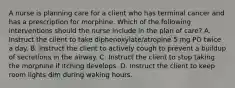 A nurse is planning care for a client who has terminal cancer and has a prescription for morphine. Which of the following interventions should the nurse include in the plan of care? A. Instruct the client to take diphenoxylate/atropine 5 mg PO twice a day. B. Instruct the client to actively cough to prevent a buildup of secretions in the airway. C. Instruct the client to stop taking the morphine if itching develops. D. Instruct the client to keep room lights dim during waking hours.