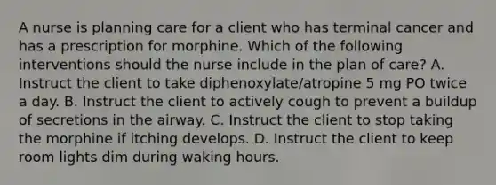 A nurse is planning care for a client who has terminal cancer and has a prescription for morphine. Which of the following interventions should the nurse include in the plan of care? A. Instruct the client to take diphenoxylate/atropine 5 mg PO twice a day. B. Instruct the client to actively cough to prevent a buildup of secretions in the airway. C. Instruct the client to stop taking the morphine if itching develops. D. Instruct the client to keep room lights dim during waking hours.