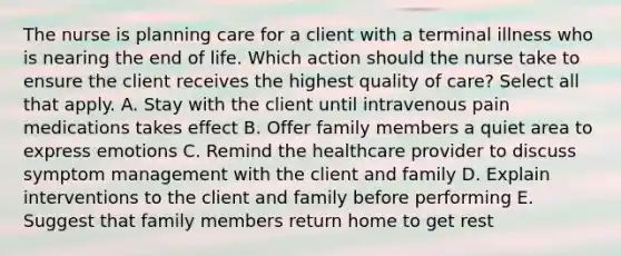 The nurse is planning care for a client with a terminal illness who is nearing the end of life. Which action should the nurse take to ensure the client receives the highest quality of care? Select all that apply. A. Stay with the client until intravenous pain medications takes effect B. Offer family members a quiet area to express emotions C. Remind the healthcare provider to discuss symptom management with the client and family D. Explain interventions to the client and family before performing E. Suggest that family members return home to get rest