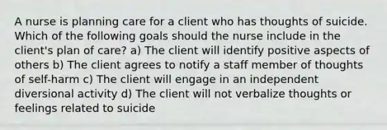 A nurse is planning care for a client who has thoughts of suicide. Which of the following goals should the nurse include in the client's plan of care? a) The client will identify positive aspects of others b) The client agrees to notify a staff member of thoughts of self-harm c) The client will engage in an independent diversional activity d) The client will not verbalize thoughts or feelings related to suicide