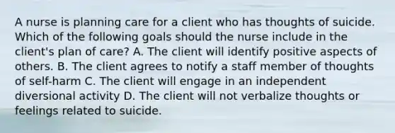 A nurse is planning care for a client who has thoughts of suicide. Which of the following goals should the nurse include in the client's plan of care? A. The client will identify positive aspects of others. B. The client agrees to notify a staff member of thoughts of self-harm C. The client will engage in an independent diversional activity D. The client will not verbalize thoughts or feelings related to suicide.