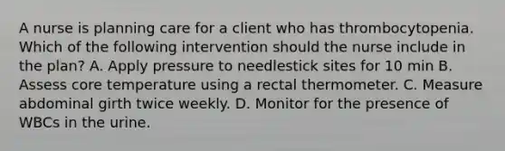 A nurse is planning care for a client who has thrombocytopenia. Which of the following intervention should the nurse include in the plan? A. Apply pressure to needlestick sites for 10 min B. Assess core temperature using a rectal thermometer. C. Measure abdominal girth twice weekly. D. Monitor for the presence of WBCs in the urine.