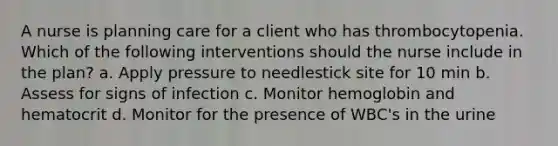 A nurse is planning care for a client who has thrombocytopenia. Which of the following interventions should the nurse include in the plan? a. Apply pressure to needlestick site for 10 min b. Assess for signs of infection c. Monitor hemoglobin and hematocrit d. Monitor for the presence of WBC's in the urine