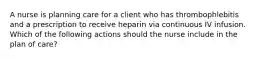 A nurse is planning care for a client who has thrombophlebitis and a prescription to receive heparin via continuous IV infusion. Which of the following actions should the nurse include in the plan of care?