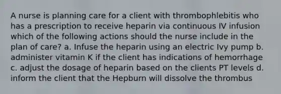 A nurse is planning care for a client with thrombophlebitis who has a prescription to receive heparin via continuous IV infusion which of the following actions should the nurse include in the plan of care? a. Infuse the heparin using an electric Ivy pump b. administer vitamin K if the client has indications of hemorrhage c. adjust the dosage of heparin based on the clients PT levels d. inform the client that the Hepburn will dissolve the thrombus