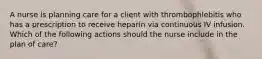 A nurse is planning care for a client with thrombophlebitis who has a prescription to receive heparin via continuous IV infusion. Which of the following actions should the nurse include in the plan of care?