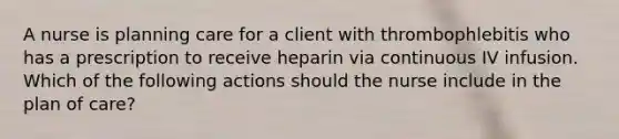 A nurse is planning care for a client with thrombophlebitis who has a prescription to receive heparin via continuous IV infusion. Which of the following actions should the nurse include in the plan of care?