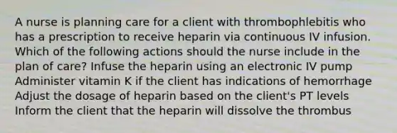 A nurse is planning care for a client with thrombophlebitis who has a prescription to receive heparin via continuous IV infusion. Which of the following actions should the nurse include in the plan of care? Infuse the heparin using an electronic IV pump Administer vitamin K if the client has indications of hemorrhage Adjust the dosage of heparin based on the client's PT levels Inform the client that the heparin will dissolve the thrombus