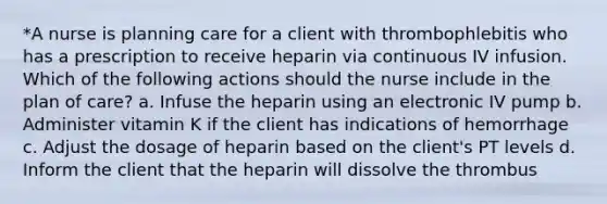 *A nurse is planning care for a client with thrombophlebitis who has a prescription to receive heparin via continuous IV infusion. Which of the following actions should the nurse include in the plan of care? a. Infuse the heparin using an electronic IV pump b. Administer vitamin K if the client has indications of hemorrhage c. Adjust the dosage of heparin based on the client's PT levels d. Inform the client that the heparin will dissolve the thrombus