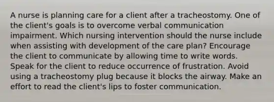 A nurse is planning care for a client after a tracheostomy. One of the client's goals is to overcome verbal communication impairment. Which nursing intervention should the nurse include when assisting with development of the care plan? Encourage the client to communicate by allowing time to write words. Speak for the client to reduce occurrence of frustration. Avoid using a tracheostomy plug because it blocks the airway. Make an effort to read the client's lips to foster communication.