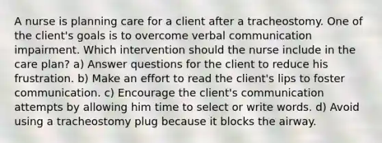 A nurse is planning care for a client after a tracheostomy. One of the client's goals is to overcome verbal communication impairment. Which intervention should the nurse include in the care plan? a) Answer questions for the client to reduce his frustration. b) Make an effort to read the client's lips to foster communication. c) Encourage the client's communication attempts by allowing him time to select or write words. d) Avoid using a tracheostomy plug because it blocks the airway.