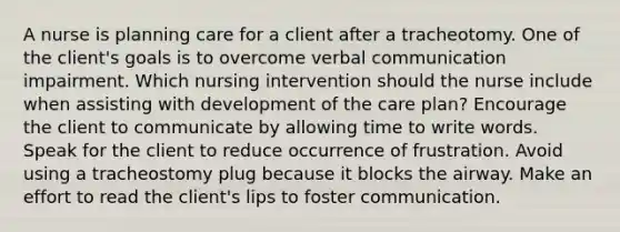 A nurse is planning care for a client after a tracheotomy. One of the client's goals is to overcome verbal communication impairment. Which nursing intervention should the nurse include when assisting with development of the care plan? Encourage the client to communicate by allowing time to write words. Speak for the client to reduce occurrence of frustration. Avoid using a tracheostomy plug because it blocks the airway. Make an effort to read the client's lips to foster communication.