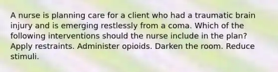 A nurse is planning care for a client who had a traumatic brain injury and is emerging restlessly from a coma. Which of the following interventions should the nurse include in the plan? Apply restraints. Administer opioids. Darken the room. Reduce stimuli.