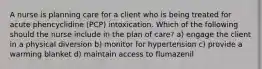 A nurse is planning care for a client who is being treated for acute phencyclidine (PCP) intoxication. Which of the following should the nurse include in the plan of care? a) engage the client in a physical diversion b) monitor for hypertension c) provide a warming blanket d) maintain access to flumazenil