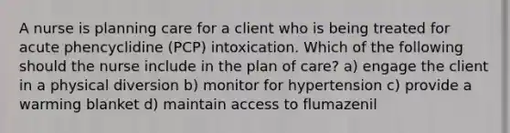 A nurse is planning care for a client who is being treated for acute phencyclidine (PCP) intoxication. Which of the following should the nurse include in the plan of care? a) engage the client in a physical diversion b) monitor for hypertension c) provide a warming blanket d) maintain access to flumazenil