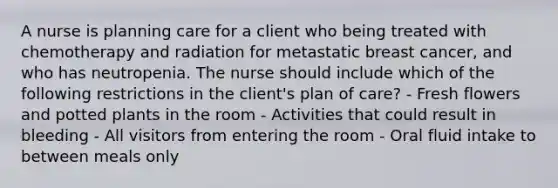 A nurse is planning care for a client who being treated with chemotherapy and radiation for metastatic breast cancer, and who has neutropenia. The nurse should include which of the following restrictions in the client's plan of care? - Fresh flowers and potted plants in the room - Activities that could result in bleeding - All visitors from entering the room - Oral fluid intake to between meals only