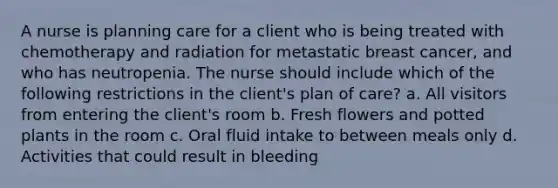 A nurse is planning care for a client who is being treated with chemotherapy and radiation for metastatic breast cancer, and who has neutropenia. The nurse should include which of the following restrictions in the client's plan of care? a. All visitors from entering the client's room b. Fresh flowers and potted plants in the room c. Oral fluid intake to between meals only d. Activities that could result in bleeding