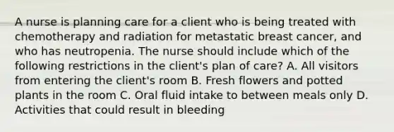 A nurse is planning care for a client who is being treated with chemotherapy and radiation for metastatic breast cancer, and who has neutropenia. The nurse should include which of the following restrictions in the client's plan of care? A. All visitors from entering the client's room B. Fresh flowers and potted plants in the room C. Oral fluid intake to between meals only D. Activities that could result in bleeding