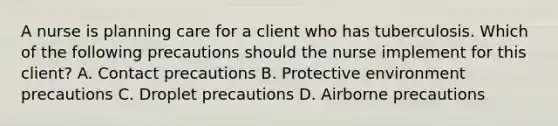 A nurse is planning care for a client who has tuberculosis. Which of the following precautions should the nurse implement for this client? A. Contact precautions B. Protective environment precautions C. Droplet precautions D. Airborne precautions