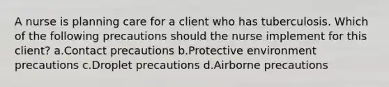 A nurse is planning care for a client who has tuberculosis. Which of the following precautions should the nurse implement for this client? a.Contact precautions b.Protective environment precautions c.Droplet precautions d.Airborne precautions