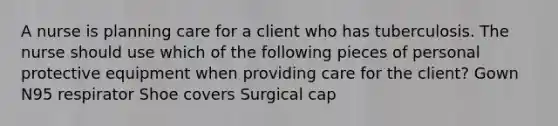 A nurse is planning care for a client who has tuberculosis. The nurse should use which of the following pieces of personal protective equipment when providing care for the client? Gown N95 respirator Shoe covers Surgical cap