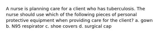 A nurse is planning care for a client who has tuberculosis. The nurse should use which of the following pieces of personal protective equipment when providing care for the client? a. gown b. N95 respirator c. shoe covers d. surgical cap