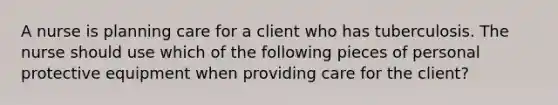 A nurse is planning care for a client who has tuberculosis. The nurse should use which of the following pieces of personal protective equipment when providing care for the client?