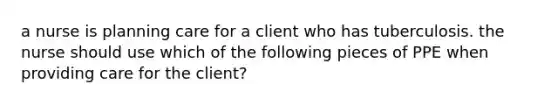 a nurse is planning care for a client who has tuberculosis. the nurse should use which of the following pieces of PPE when providing care for the client?