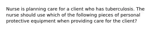 Nurse is planning care for a client who has tuberculosis. The nurse should use which of the following pieces of personal protective equipment when providing care for the client?