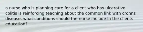 a nurse who is planning care for a client who has ulcerative colitis is reinforcing teaching about the common link with crohns disease. what conditions should the nurse include in the clients education?