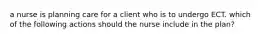 a nurse is planning care for a client who is to undergo ECT. which of the following actions should the nurse include in the plan?