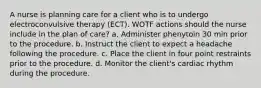 A nurse is planning care for a client who is to undergo electroconvulsive therapy (ECT). WOTF actions should the nurse include in the plan of care? a. Administer phenytoin 30 min prior to the procedure. b. Instruct the client to expect a headache following the procedure. c. Place the client in four point restraints prior to the procedure. d. Monitor the client's cardiac rhythm during the procedure.