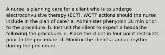 A nurse is planning care for a client who is to undergo electroconvulsive therapy (ECT). WOTF actions should the nurse include in the plan of care? a. Administer phenytoin 30 min prior to the procedure. b. Instruct the client to expect a headache following the procedure. c. Place the client in four point restraints prior to the procedure. d. Monitor the client's cardiac rhythm during the procedure.