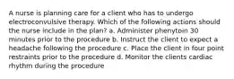 A nurse is planning care for a client who has to undergo electroconvulsive therapy. Which of the following actions should the nurse include in the plan? a. Administer phenytoin 30 minutes prior to the procedure b. Instruct the client to expect a headache following the procedure c. Place the client in four point restraints prior to the procedure d. Monitor the clients cardiac rhythm during the procedure