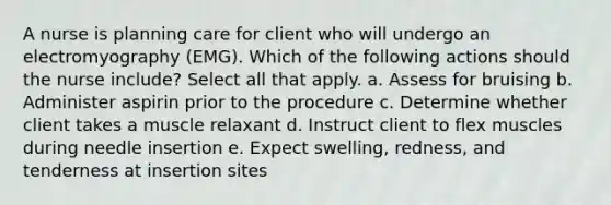 A nurse is planning care for client who will undergo an electromyography (EMG). Which of the following actions should the nurse include? Select all that apply. a. Assess for bruising b. Administer aspirin prior to the procedure c. Determine whether client takes a muscle relaxant d. Instruct client to flex muscles during needle insertion e. Expect swelling, redness, and tenderness at insertion sites