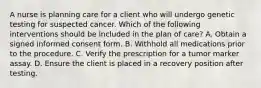 A nurse is planning care for a client who will undergo genetic testing for suspected cancer. Which of the following interventions should be included in the plan of care? A. Obtain a signed informed consent form. B. Withhold all medications prior to the procedure. C. Verify the prescription for a tumor marker assay. D. Ensure the client is placed in a recovery position after testing.