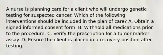 A nurse is planning care for a client who will undergo genetic testing for suspected cancer. Which of the following interventions should be included in the plan of care? A. Obtain a signed informed consent form. B. Withhold all medications prior to the procedure. C. Verify the prescription for a tumor marker assay. D. Ensure the client is placed in a recovery position after testing.