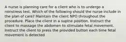 A nurse is planning care for a client who is to undergo a nonstress test. Which of the following should the nurse include in the plan of care? Maintain the client NPO throughout the procedure. Place the client in a supine position. Instruct the client to massage the abdomen to stimulate fetal movement. Instruct the client to press the provided button each time fetal movement is detected