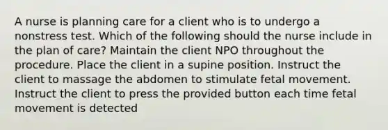 A nurse is planning care for a client who is to undergo a nonstress test. Which of the following should the nurse include in the plan of care? Maintain the client NPO throughout the procedure. Place the client in a supine position. Instruct the client to massage the abdomen to stimulate fetal movement. Instruct the client to press the provided button each time fetal movement is detected